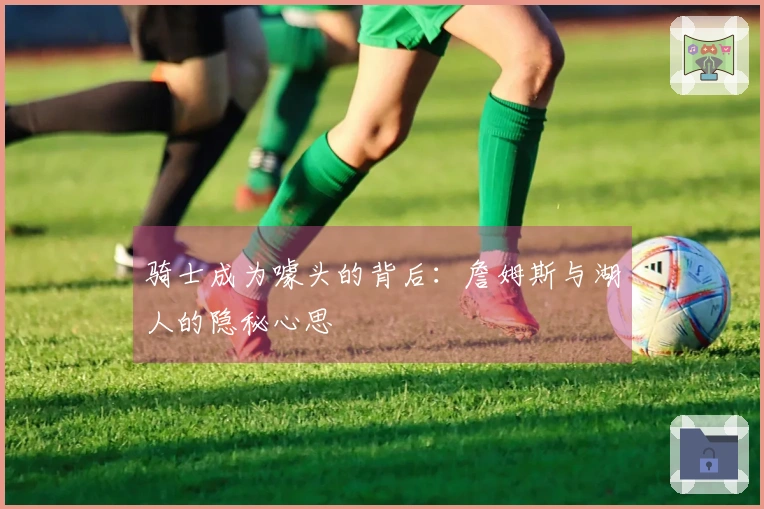 骑士成为噱头的背后:詹姆斯与湖人的隐秘心思